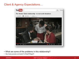 Client & Agency Expectations… 
6/26/2012 
RMIT University Vietnam 
5 
5 
6/26/2012 
RMIT University Vietnam 
5 
•What are some of the problems in this relationship? 
•http://www.youtube.com/watch?v=R2a8TRSgzZY  