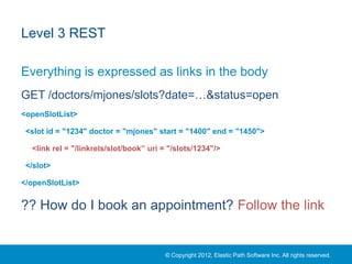 Level 3 REST

Everything is expressed as links in the body
GET /doctors/mjones/slots?date=…&status=open
<openSlotList>

 <slot id = "1234" doctor = "mjones" start = "1400" end = "1450">

  <link rel = "/linkrels/slot/book” uri = "/slots/1234"/>

 </slot>

</openSlotList>


?? How do I book an appointment? Follow the link


                                        © Copyright 2012, Elastic Path Software Inc. All rights reserved.
 