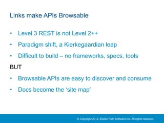 Links make APIs Browsable

•   Level 3 REST is not Level 2++
•   Paradigm shift, a Kierkegaardian leap
•   Difficult to build – no frameworks, specs, tools
BUT
•   Browsable APIs are easy to discover and consume
•   Docs become the ‘site map’



                           © Copyright 2012, Elastic Path Software Inc. All rights reserved.
 