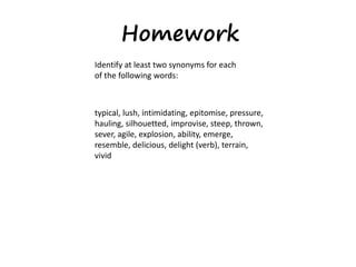 Homework
Identify at least two synonyms for each
of the following words:
typical, lush, intimidating, epitomise, pressure,
hauling, silhouetted, improvise, steep, thrown,
sever, agile, explosion, ability, emerge,
resemble, delicious, delight (verb), terrain,
vivid
 
