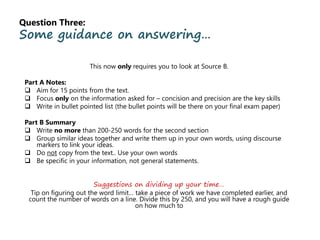Question Three:
Some guidance on answering…
This now only requires you to look at Source B.
Part A Notes:
 Aim for 15 points from the text.
 Focus only on the information asked for – concision and precision are the key skills
 Write in bullet pointed list (the bullet points will be there on your final exam paper)
Part B Summary
 Write no more than 200-250 words for the second section
 Group similar ideas together and write them up in your own words, using discourse
markers to link your ideas.
 Do not copy from the text.. Use your own words
 Be specific in your information, not general statements.
Suggestions on dividing up your time…
Tip on figuring out the word limit… take a piece of work we have completed earlier, and
count the number of words on a line. Divide this by 250, and you will have a rough guide
on how much to
 