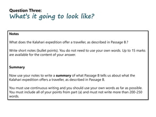 Question Three:
What’s it going to look like?
Notes
What does the Kalahari expedition offer a traveller, as described in Passage B.?
Write short notes (bullet points). You do not need to use your own words. Up to 15 marks
are available for the content of your answer.
Summary
Now use your notes to write a summary of what Passage B tells us about what the
Kalahari expedition offers a traveller, as described in Passage B.
You must use continuous writing and you should use your own words as far as possible.
You must include all of your points from part (a) and must not write more than 200-250
words.
 