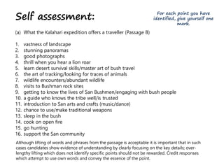 Self assessment:
(a) What the Kalahari expedition offers a traveller (Passage B)
1. vastness of landscape
2. stunning panoramas
3. good photographs
4. thrill when you hear a lion roar
5. learn desert survival skills/master art of bush travel
6. the art of tracking/looking for traces of animals
7. wildlife encounters/abundant wildlife
8. visits to Bushman rock sites
9. getting to know the lives of San Bushmen/engaging with bush people
10. a guide who knows the tribe well/is trusted
11. introduction to San arts and crafts (music/dance)
12. chance to use/make traditional weapons
13. sleep in the bush
14. cook on open fire
15. go hunting
16. support the San community
Although lifting of words and phrases from the passage is acceptable it is important that in such
cases candidates show evidence of understanding by clearly focusing on the key details; over-
lengthy lifting which does not identify specific points should not be rewarded. Credit responses
which attempt to use own words and convey the essence of the point.
For each point you have
identified, give yourself one
mark.
 