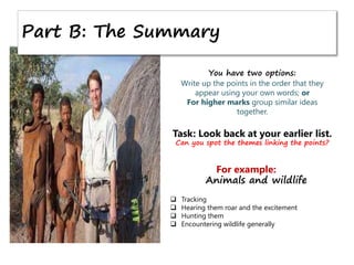 Part B: The Summary
You have two options:
Write up the points in the order that they
appear using your own words; or
For higher marks group similar ideas
together.
Task: Look back at your earlier list.
Can you spot the themes linking the points?
For example:
Animals and wildlife
 Tracking
 Hearing them roar and the excitement
 Hunting them
 Encountering wildlife generally
 