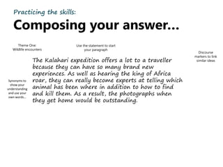 Practicing the skills:
Composing your answer…
The Kalahari expedition offers a lot to a traveller
because they can have so many brand new
experiences. As well as hearing the king of Africa
roar, they can really become experts at telling which
animal has been where in addition to how to find
and kill them. As a result, the photographs when
they get home would be outstanding.
Discourse
markers to link
similar ideas
Use the statement to start
your paragraph
Synonyms to
show your
understanding
and use your
own words…
Theme One:
Wildlife encounters
 