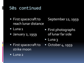 50s continuedFirst spacecraft to reach lunar distanceLuna 1January 2, 1959First spacecraft to strike moonLuna 2	September 12, 1959First photographs of lunar far sideLuna 3October 4, 1959