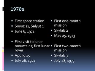 1970sFirst space stationSoyuz 11, Salyut 1June 6, 1971First visit to lunar mountains; first lunar roverApollo 15July 26, 1971First one-month missionSkylab 2May 25, 1973First two-month missionSkylab 3July 28, 1973