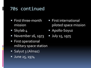 70s continuedFirst three-month missionSkylab 4November 16, 1973First operational military space stationSalyut 3 (Almaz)June 25, 1974First international piloted space missionApollo-SoyuzJuly 15, 1975 