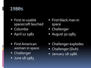 1980sFirst re-usable spacecraft lauchedColumbaApril 12 1981First American woman in spaceChallengerJune 18 1983First black man in spaceChallengerAugust 30 1983Challenger explodesChallenger (Duh)January 28 1986
