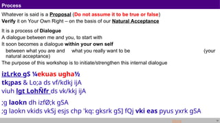 14
Process
Whatever is said is a Proposal (Do not assume it to be true or false)
Verify it on Your Own Right – on the basis of our Natural Acceptance
It is a process of Dialogue
A dialogue between me and you, to start with
It soon becomes a dialogue within your own self
between what you are and what you really want to be (your
natural acceptance)
The purpose of this workshop is to initiate/strengthen this internal dialogue
izLrko gS ¼ekuas ugha½
tk¡pas & Lo;a ds vf/kdkj ijA
viuh lgt LohÑfr ds vk/kkj ijA
;g laokn dh izfØ;k gSA
;g laokn vkids vkSj esjs chp 'kq: gksrk gS] fQj vki eas pyus yxrk gSA
More
 