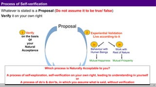 17
Process of Self-verification
Whatever is stated is a Proposal (Do not assume it to be true/ false)
Verify it on your own right
Proposal
Verify
on the basis
Of
your
Natural
Acceptance Work with
Rest of Nature
Mutual Prosperity
Experiential Validation
Live according to it
Behaviour with
Human Beings
Mutual Happiness
2
1
2a 2b
RIGHT
UNDERSTANDING
Which process is Naturally Acceptable to you?
A process of self-exploration, self-verification on your own right, leading to understanding in yourself
or
A process of do’s & don’ts, in which you assume what is said, without verification
 