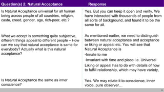 23
Is Natural Acceptance universal for all human
being across people of all countries, religion,
caste, creed, gender, age, rich-poor, etc.?
What we accept is something quite subjective,
different things appeal to different people – How
can we say that natural acceptance is same for
everybody? Actually what is this natural
acceptance?
Is Natural Acceptance the same as inner
conscience?
Yes. But you can keep it open and verify. We
have interacted with thousands of people from
all sorts of background, and found it to be the
same for all.
As mentioned earlier, we need to distinguish
between natural acceptance and acceptance
or liking or appeal etc. You will see that
Natural Acceptance is
-Innate to me
-Invariant with time and place i.e. Universal
Liking or appeal has to do with details of how
to fulfill relationship, which may have variety,
Yes. We may relate it to conscience, inner
voice, pure observer…
Question(s) 2: Natural Acceptance Response
 