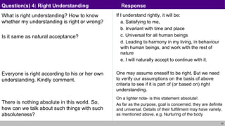 25
What is right understanding? How to know
whether my understanding is right or wrong?
Is it same as natural acceptance?
Everyone is right according to his or her own
understanding. Kindly comment.
There is nothing absolute in this world. So,
how can we talk about such things with such
absoluteness?
If I understand rightly, it will be:
a. Satisfying to me,
b. Invariant with time and place
c. Universal for all human beings
d. Leading to harmony in my living, in behaviour
with human beings, and work with the rest of
nature
e. I will naturally accept to continue with it.
One may assume oneself to be right. But we need
to verify our assumptions on the basis of above
criteria to see if it is part of (or based on) right
understanding.
On a lighter note- is this statement absolute!.
As far as the purpose, goal is concerned, they are definite
and universal. Details of their fulfillment may have variety,
as mentioned above, e.g. Nurturing of the body
Question(s) 4: Right Understanding Response
 