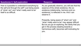 27
How is it possible to understand everything by
the self and through the self? Just being aware
of “what I am” and “what I really want to be”
itself is so difficult.
As you gradually observe, you will see that the
essence of the whole existence, the co-
existence (relationship, harmony and co-
existence), is reflected in me. And I can
observe it.
Presently, being aware of “what I am” and
“what I really want to be” may appear difficult.
But as you go on exploring, the clarity that you
get in the process (leading towards a
harmonious self), becomes self-motivating for
you.
Question(s) 5: Self-exploration Response
 
