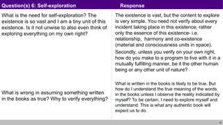 28
What is the need for self-exploration? The
existence is so vast and I am a tiny unit of this
existence. Is it not unwise to also even think of
exploring everything on my own right?
What is wrong in assuming something written
in the books as true? Why to verify everything?
The existence is vast, but the content to explore
is very simple. You need not verify about every
incident taking place in this existence, rather
only the essence of this existence- i.e.
relationship, harmony and co-existence
(material and consciousness units in space).
Secondly, unless you verify on your own right,
how do you make to a program to live with it in a
mutually fulfilling manner, be it the other human
being or any other unit of nature?
What is written in the books is likely to be true. But
how do I understand the true meaning of the words
in the books unless I observe the reality indicated by
myself? To be certain, I need to explore myself and
understand. This is what any authentic book will
expect us to do.
Question(s) 6: Self-exploration Response
 
