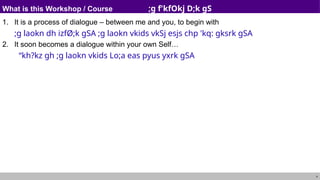 4
What is this Workshop / Course ;g f'kfOkj D;k gS
1. It is a process of dialogue – between me and you, to begin with
;g laokn dh izfØ;k gSA ;g laokn vkids vkSj esjs chp 'kq: gksrk gSA
2. It soon becomes a dialogue within your own Self…
“kh?kz gh ;g laokn vkids Lo;a eas pyus yxrk gSA
 