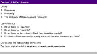 10
Content of Self-exploration
Desire-
1. Happiness
2. Prosperity
3. The continuity of Happiness and Prosperity
Let us find out:
1. Do we desire for Happiness?
2. Do we desire for Prosperity?
3. Do we desire for the continuity of both (happiness & prosperity)?
4. If continuity of happiness and prosperity is ensured then what else would you desire?
Our desires are not unlimited or indefinite
Our basic aspiration is for happiness, prosperity and its continuity
 