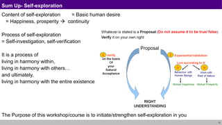 12
Sum Up- Self-exploration
Content of self-exploration = Basic human desire
= Happiness, prosperity  continuity
Process of self-exploration
= Self-investigation, self-verification
It is a process of
living in harmony within,
living in harmony with others…
and ultimately,
living in harmony with the entire existence
The Purpose of this workshop/course is to initiate/strengthen self-exploration in you
 