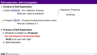 18
UHV Team (uhv.org.in)
Self-exploration, Self-investigation
1. Content of Self Exploration:
a. Desire (pkguk) - Aim, Objective, Purpose
What do I want to achieve?
b. Program (djuk) – Process of achieving the desire, action
How do I achieve it ?
2. Process of Self Exploration
a. Whatever is stated is a Proposal
Do not assume it to be true/ false
Verify it on your own right
b. Self-verification
Happiness, Prosperity
Continuity
 