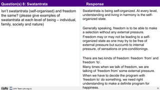 33
UHV Team (uhv.org.in)
Isn’t swatantrata (self-organised) and freedom
the same? (please give examples of
swatantrata at each level of being – individual,
family, society and nature)
Swatantrata is being self-organized. At every level,
understanding and living in harmony is the self-
organized state.
Generally speaking, freedom is to be able to make
a selection without any external pressure.
Freedom may or may not be leading to a self-
organized state as one may try to be free of
external pressure but succumb to internal
pressure, of sensations or pre-conditionings.
There are two kinds of freedom: freedom ‘from’ and
freedom ‘to’.
Many times when we talk of freedom, we are
talking of ‘freedom from’ some external pressure.
When we have to decide the program with
‘freedom to’ do something, we need right
understanding to make a definite program for
happiness.
Question(s) 8: Swatantrata Response
 