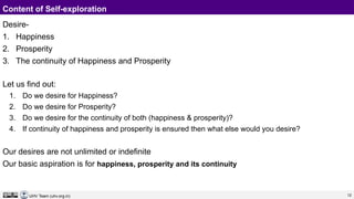 12
UHV Team (uhv.org.in)
Content of Self-exploration
Desire-
1. Happiness
2. Prosperity
3. The continuity of Happiness and Prosperity
Let us find out:
1. Do we desire for Happiness?
2. Do we desire for Prosperity?
3. Do we desire for the continuity of both (happiness & prosperity)?
4. If continuity of happiness and prosperity is ensured then what else would you desire?
Our desires are not unlimited or indefinite
Our basic aspiration is for happiness, prosperity and its continuity
 