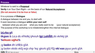 16
UHV Team (uhv.org.in)
Process
Whatever is said is a Proposal
Verify it on Your Own Right – on the basis of our Natural Acceptance
(Do not assume it to be true or false)
It is a process of Dialogue
A dialogue between me and you, to start with
It soon becomes a dialogue within your own self
between what you are and what you really want to be (your natural acceptance)
The purpose of this workshop is to initiate/strengthen this internal dialogue
izLrko gS
tk¡pas & Lo;a ds vf/kdkj ijAviuh lgt LohÑfr ds vk/kkj ijA
¼ekuas ugha½
;g laokn dh izfØ;k gSA
;g laokn vkids vkSj esjs chp 'kq: gksrk gS] fQj vki eas pyus yxrk gSA
More
 