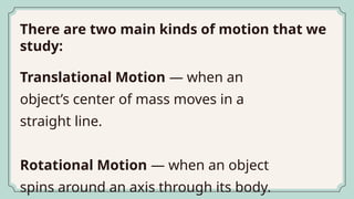 There are two main kinds of motion that we
study:
Translational Motion — when an
object’s center of mass moves in a
straight line.
Rotational Motion — when an object
spins around an axis through its body.
 
