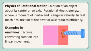 Physics of Rotational Motion - Motion of an object
about its center or an axis. Rotational kinetic energy: ,
where is moment of inertia and is angular velocity. In real
machines, friction at the pivot or axle reduces efficiency.
Examples in
machines: Screws
converting rotation into
linear movement.
 