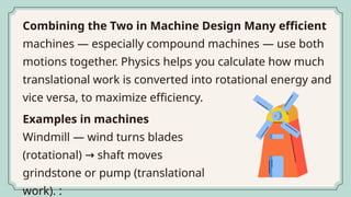 Combining the Two in Machine Design Many efficient
machines — especially compound machines — use both
motions together. Physics helps you calculate how much
translational work is converted into rotational energy and
vice versa, to maximize efficiency.
Examples in machines
Windmill — wind turns blades
(rotational) shaft moves
→
grindstone or pump (translational
work). :
 