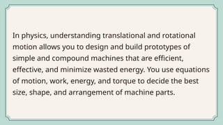 In physics, understanding translational and rotational
motion allows you to design and build prototypes of
simple and compound machines that are efficient,
effective, and minimize wasted energy. You use equations
of motion, work, energy, and torque to decide the best
size, shape, and arrangement of machine parts.
 