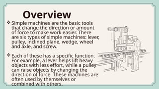 Overview
Simple machines are the basic tools
that change the direction or amount
of force to make work easier. There
are six types of simple machines: lever,
pulley, inclined plane, wedge, wheel
and axle, and screw.
Each of these has a specific function.
For example, a lever helps lift heavy
objects with less effort, while a pulley
can raise objects by changing the
direction of force. These machines are
often used by themselves or
combined with others.
 
