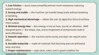 1. Low friction — parts move smoothly without much resistance, reducing
wasted energy.
2. Strong and stable — the machine can handle heavy loads without breaking
or bending.
3. High mechanical advantage — allows the user to apply less force to achieve
more output.
4. Minimal energy loss — less energy is lost as heat, sound, or vibration. Well-
designed parts — the shape, size, and arrangement of components make it
work effectively.
5. Smooth operation — the machine works easily and does not require extra
effort.
6. Durable materials — made of materials that last long and can withstand
wear and tear.
7. Proper maintenance — kept clean, oiled, and in good condition for
maximum efficiency.
 