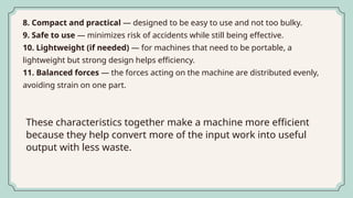 8. Compact and practical — designed to be easy to use and not too bulky.
9. Safe to use — minimizes risk of accidents while still being effective.
10. Lightweight (if needed) — for machines that need to be portable, a
lightweight but strong design helps efficiency.
11. Balanced forces — the forces acting on the machine are distributed evenly,
avoiding strain on one part.
These characteristics together make a machine more efficient
because they help convert more of the input work into useful
output with less waste.
 