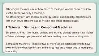 Efficiency is the measure of how much of the input work is converted into
useful output work by a machine.
An efficiency of 100% means no energy is lost, but in reality, machines are
less than 100% efficient due to friction and other energy losses.
Simple Machines - (like levers, pulleys, and inclined planes) usually have higher
efficiency when properly maintained because they have fewer moving parts.
Compound Machines - (made of two or more simple machines) tend to have
lower efficiency because friction and energy loss are greater due to more parts
interacting.
Efficiency in Simple and Compound Machines
 