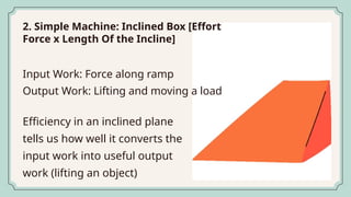 2. Simple Machine: Inclined Box [Effort
Force x Length Of the Incline]
Efficiency in an inclined plane
tells us how well it converts the
input work into useful output
work (lifting an object)
Input Work: Force along ramp
Output Work: Lifting and moving a load
 