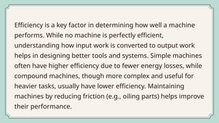 Efficiency is a key factor in determining how well a machine
performs. While no machine is perfectly efficient,
understanding how input work is converted to output work
helps in designing better tools and systems. Simple machines
often have higher efficiency due to fewer energy losses, while
compound machines, though more complex and useful for
heavier tasks, usually have lower efficiency. Maintaining
machines by reducing friction (e.g., oiling parts) helps improve
their performance.
 