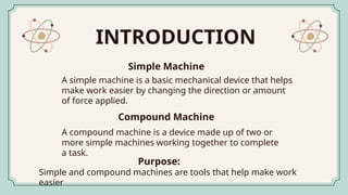 INTRODUCTION
A simple machine is a basic mechanical device that helps
make work easier by changing the direction or amount
of force applied.
Simple Machine
A compound machine is a device made up of two or
more simple machines working together to complete
a task.
Compound Machine
Simple and compound machines are tools that help make work
easier
Purpose:
 
