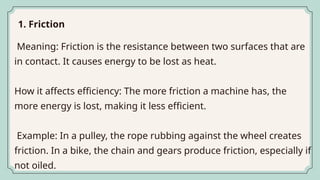 Meaning: Friction is the resistance between two surfaces that are
in contact. It causes energy to be lost as heat.
How it affects efficiency: The more friction a machine has, the
more energy is lost, making it less efficient.
Example: In a pulley, the rope rubbing against the wheel creates
friction. In a bike, the chain and gears produce friction, especially if
not oiled.
1. Friction
 