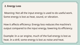 Meaning: Not all the input energy is used to do useful work.
Some energy is lost as heat, sound, or vibration.
How it affects efficiency: Energy loss reduces the machine's
output compared to the input energy, lowering its efficiency.
Example: In a car engine, much of the fuel energy is lost as
heat. In a drill, some energy is lost as noise and heat.
2. Energy Loss
 
