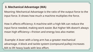Meaning: Mechanical Advantage is the ratio of the output force to the
input force. It shows how much a machine multiplies the force.
How it affects efficiency: A machine with a high MA can reduce the
input force needed, making work easier. But higher MA doesn’t always
mean high efficiency—friction and energy loss also matter.
Example: A lever with a long arm has a greater mechanical
advantage. A block and tackle system (compound pulley) increases
MA to lift heavy loads with less effort.
3. Mechanical Advantage (MA)
 