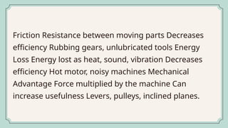 Friction Resistance between moving parts Decreases
efficiency Rubbing gears, unlubricated tools Energy
Loss Energy lost as heat, sound, vibration Decreases
efficiency Hot motor, noisy machines Mechanical
Advantage Force multiplied by the machine Can
increase usefulness Levers, pulleys, inclined planes.
 