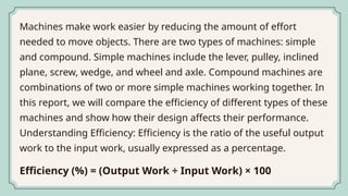 Machines make work easier by reducing the amount of effort
needed to move objects. There are two types of machines: simple
and compound. Simple machines include the lever, pulley, inclined
plane, screw, wedge, and wheel and axle. Compound machines are
combinations of two or more simple machines working together. In
this report, we will compare the efficiency of different types of these
machines and show how their design affects their performance.
Understanding Efficiency: Efficiency is the ratio of the useful output
work to the input work, usually expressed as a percentage.
Efficiency (%) = (Output Work ÷ Input Work) × 100
 
