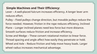 Lever – A well-placed fulcrum increases efficiency. A longer lever arm
reduces effort.
Pulley – Fixed pulleys change direction, but movable pulleys reduce the
force needed. However, friction in the rope reduces efficiency. Inclined
Plane – Longer inclined planes need less force but more distance.
Smooth surfaces reduce friction and increase efficiency.
Screw and Wedge – These convert rotational motion to linear force.
Thread spacing and angle affect how easily they penetrate or hold.
Wheel and Axle – Reduce friction and help move heavy loads. Larger
wheel radius increases mechanical advantage.
Simple Machines and Their Efficiency:
 