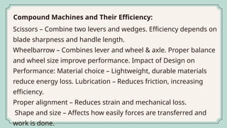Scissors – Combine two levers and wedges. Efficiency depends on
blade sharpness and handle length.
Wheelbarrow – Combines lever and wheel & axle. Proper balance
and wheel size improve performance. Impact of Design on
Performance: Material choice – Lightweight, durable materials
reduce energy loss. Lubrication – Reduces friction, increasing
efficiency.
Proper alignment – Reduces strain and mechanical loss.
Shape and size – Affects how easily forces are transferred and
work is done.
Compound Machines and Their Efficiency:
 