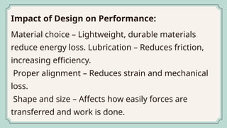 Impact of Design on Performance:
Material choice – Lightweight, durable materials
reduce energy loss. Lubrication – Reduces friction,
increasing efficiency.
Proper alignment – Reduces strain and mechanical
loss.
Shape and size – Affects how easily forces are
transferred and work is done.
 