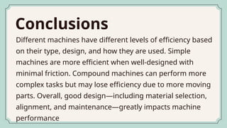 Conclusions
Different machines have different levels of efficiency based
on their type, design, and how they are used. Simple
machines are more efficient when well-designed with
minimal friction. Compound machines can perform more
complex tasks but may lose efficiency due to more moving
parts. Overall, good design—including material selection,
alignment, and maintenance—greatly impacts machine
performance
 