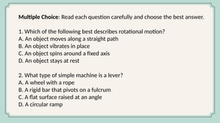 Multiple Choice: Read each question carefully and choose the best answer.
1. Which of the following best describes rotational motion?
A. An object moves along a straight path
B. An object vibrates in place
C. An object spins around a fixed axis
D. An object stays at rest
2. What type of simple machine is a lever?
A. A wheel with a rope
B. A rigid bar that pivots on a fulcrum
C. A flat surface raised at an angle
D. A circular ramp
 
