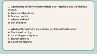 3. Which parts of a bicycle demonstrate both rotational and translational
motion?
A. Frame and handlebar
B. Seat and pedals
C. Wheels and chain
D. Bell and lights
4. Which of the following are examples of translational motion?
A. Clock hand turning
B. Car driving on a highway
C. Blender spinning
D. Ceiling fan rotating
 