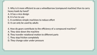 5. Why is it more efficient to use a wheelbarrow (compound machine) than to carry
heavy loads by hand?
A. It has a nice design
B. It is fun to use
C. It combines simple machines to reduce effort
D. It can only be used by adults
6. How do gears contribute to the efficiency of a compound machine?
A. They slow down the machine
B. They transfer rotational motion to different parts
C. They stop friction completely
D. They change color under pressure
 
