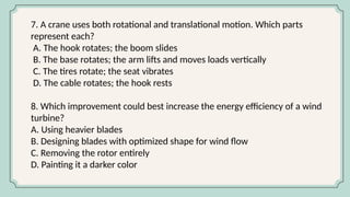 7. A crane uses both rotational and translational motion. Which parts
represent each?
A. The hook rotates; the boom slides
B. The base rotates; the arm lifts and moves loads vertically
C. The tires rotate; the seat vibrates
D. The cable rotates; the hook rests
8. Which improvement could best increase the energy efficiency of a wind
turbine?
A. Using heavier blades
B. Designing blades with optimized shape for wind flow
C. Removing the rotor entirely
D. Painting it a darker color
 